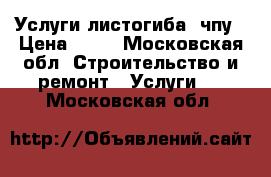 Услуги листогиба, чпу › Цена ­ 10 - Московская обл. Строительство и ремонт » Услуги   . Московская обл.